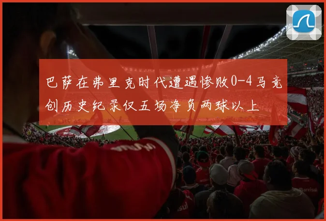 巴萨在弗里克时代遭遇惨败0-4马竞创历史纪录仅五场净负两球以上