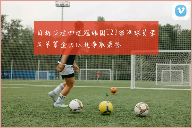 目标亚运四连冠韩国U23留洋球员梁民革等全力以赴争取荣誉