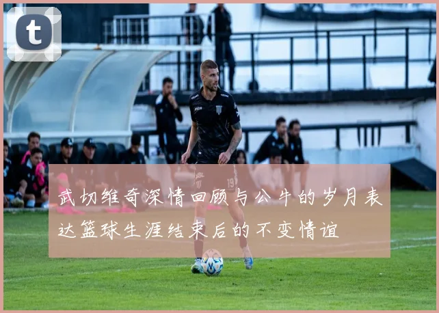 武切维奇深情回顾与公牛的岁月表达篮球生涯结束后的不变情谊