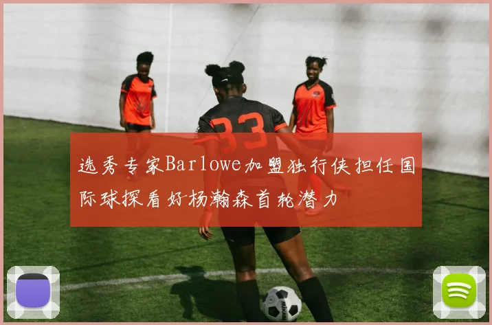 选秀专家Barlowe加盟独行侠担任国际球探看好杨瀚森首轮潜力