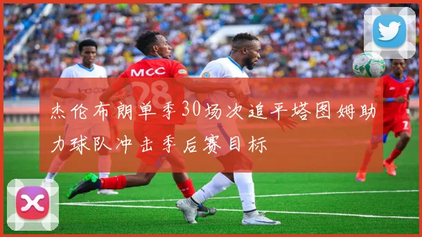 杰伦布朗单季30场次追平塔图姆助力球队冲击季后赛目标