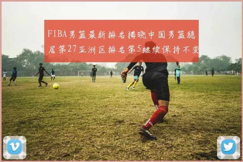 FIBA男篮最新排名揭晓中国男篮稳居第27亚洲区排名第5继续保持不变