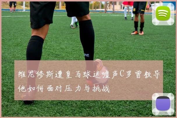 维尼修斯遭皇马球迷嘘声C罗曾教导他如何面对压力与挑战