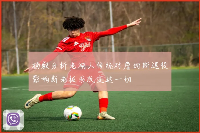杨毅分析老湖人传统对詹姆斯退役影响新老板或改变这一切