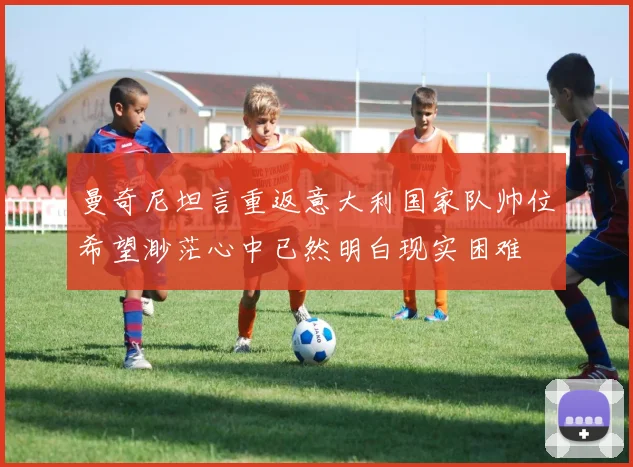 曼奇尼坦言重返意大利国家队帅位希望渺茫心中已然明白现实困难