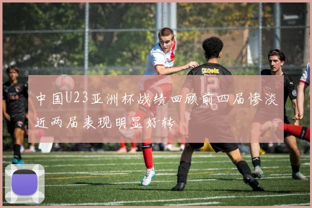 中国U23亚洲杯战绩回顾前四届惨淡近两届表现明显好转