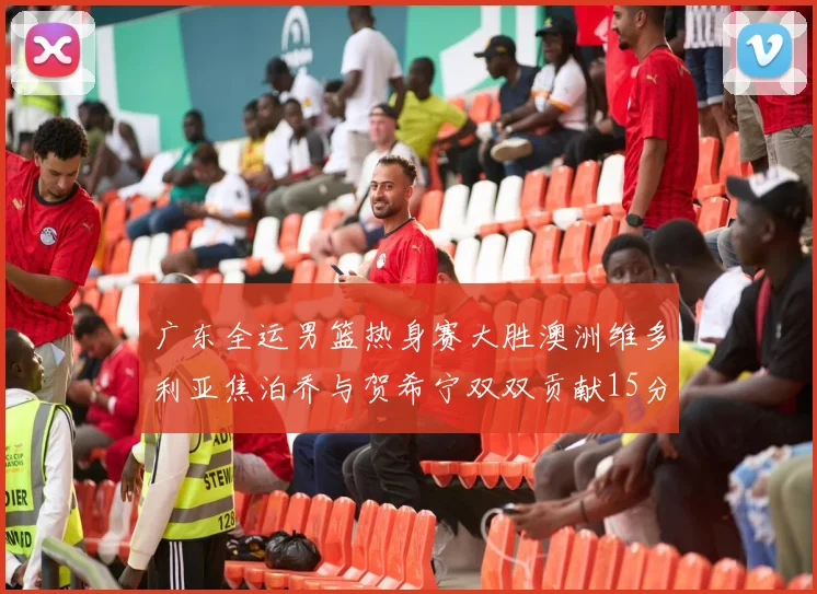 广东全运男篮热身赛大胜澳洲维多利亚焦泊乔与贺希宁双双贡献15分表现出色