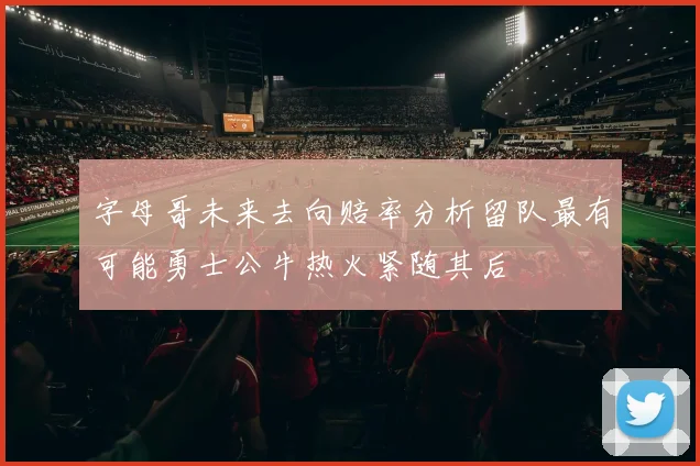 字母哥未来去向赔率分析留队最有可能勇士公牛热火紧随其后