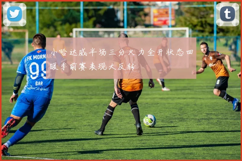小哈达威半场三分火力全开状态回暖季前赛表现大反转