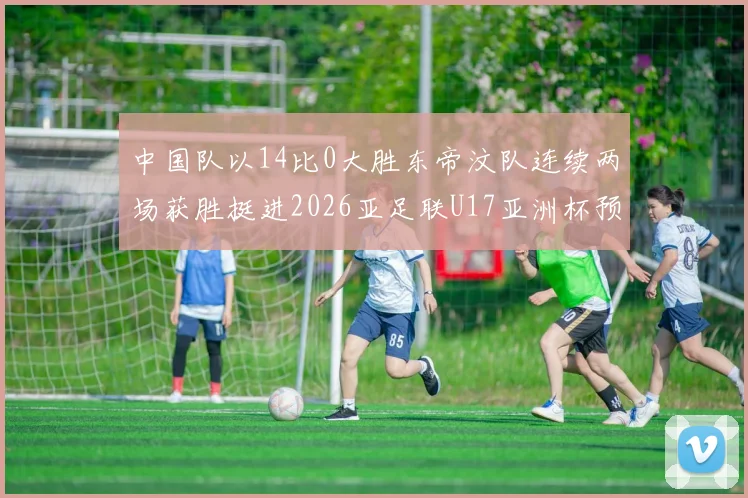 中国队以14比0大胜东帝汶队连续两场获胜挺进2026亚足联U17亚洲杯预选赛