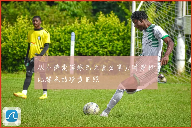 从小热爱篮球巴夫金分享儿时穿科比球衣的珍贵旧照