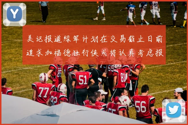 美记报道绿军计划在交易截止日前追求加福德独行侠或将认真考虑报价