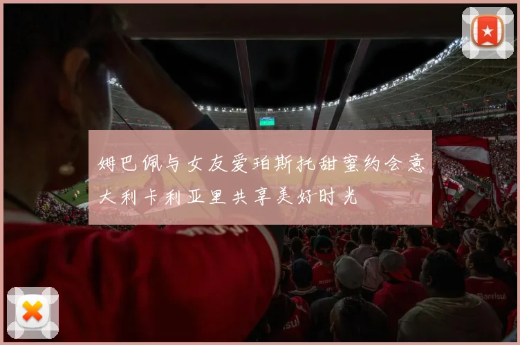 姆巴佩与女友爱珀斯托甜蜜约会意大利卡利亚里共享美好时光
